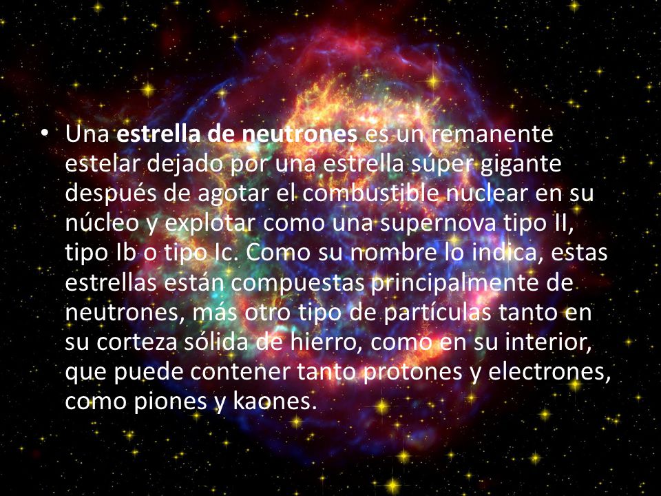 Una estrella de neutrones es un remanente estelar dejado por una estrella súper gigante después de agotar el combustible nuclear en su núcleo y explotar como una supernova tipo II, tipo Ib o tipo Ic.