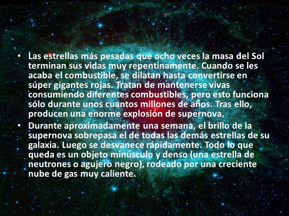 Las estrellas más pesadas que ocho veces la masa del Sol terminan sus vidas muy repentinamente. Cuando se les acaba el combustible, se dilatan hasta convertirse en súper gigantes rojas. Tratan de mantenerse vivas consumiendo diferentes combustibles, pero esto funciona sólo durante unos cuantos millones de años. Tras ello, producen una enorme explosión de supernova.