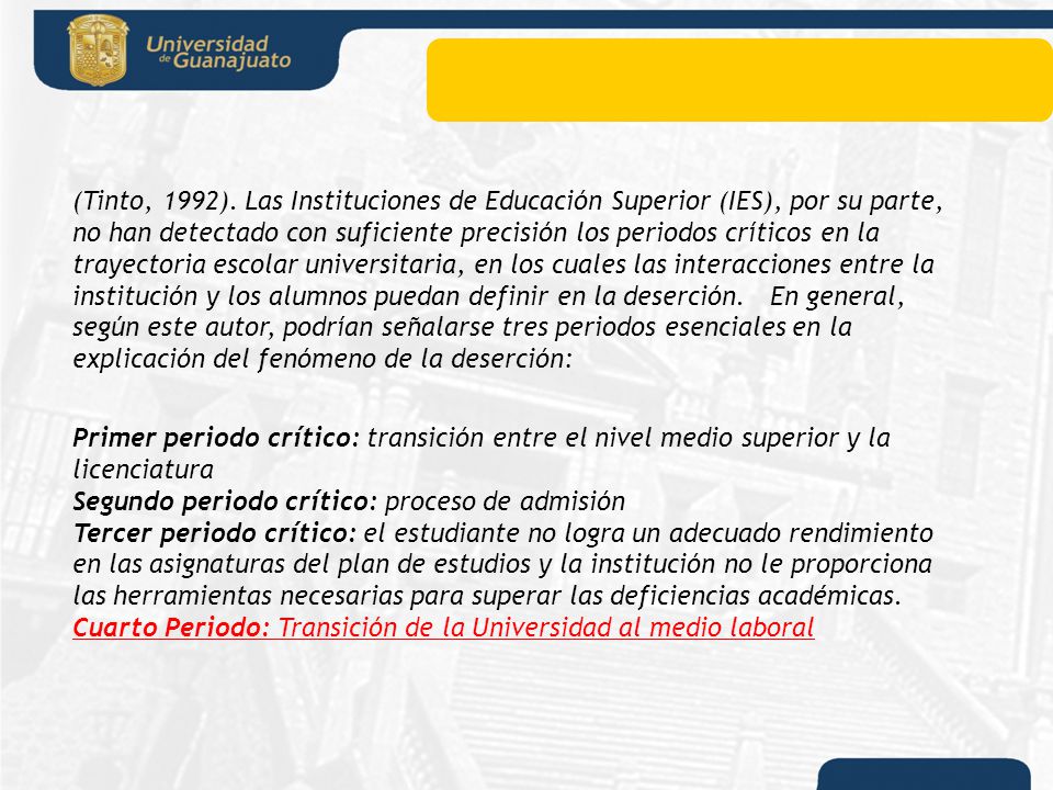 (Tinto, 1992). Las Instituciones de Educación Superior (IES), por su parte, no han detectado con suficiente precisión los periodos críticos en la trayectoria escolar universitaria, en los cuales las interacciones entre la institución y los alumnos puedan definir en la deserción. En general, según este autor, podrían señalarse tres periodos esenciales en la explicación del fenómeno de la deserción: