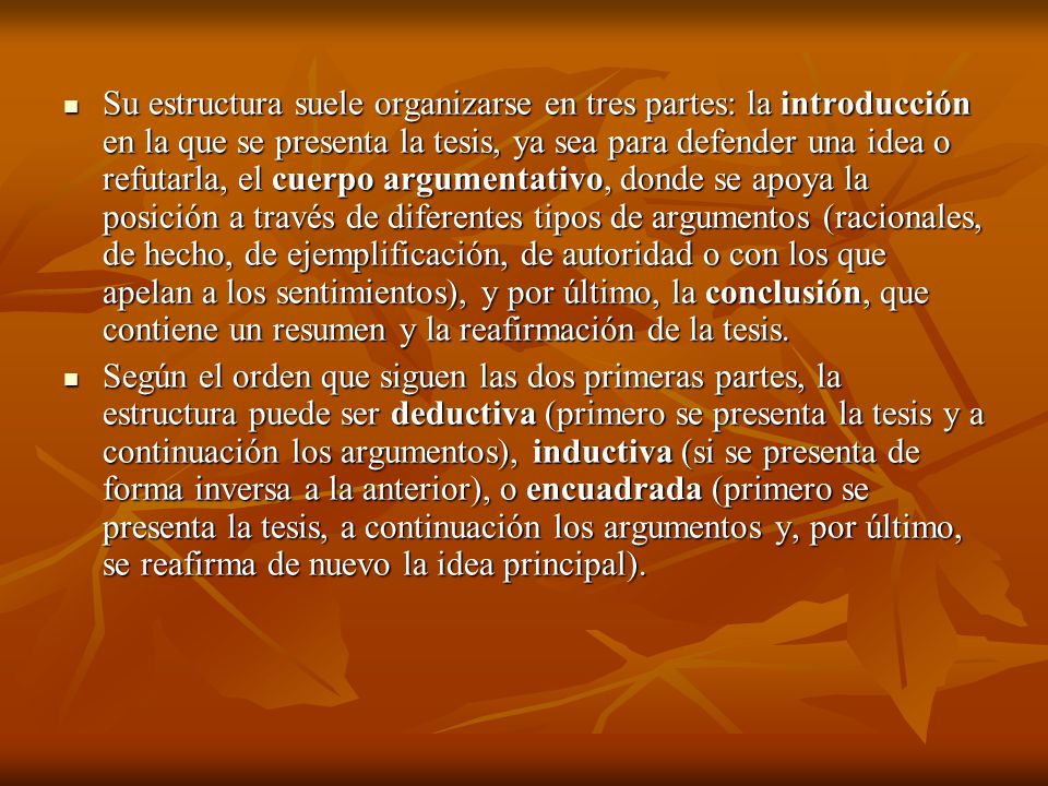 Su estructura suele organizarse en tres partes: la introducción en la que se presenta la tesis, ya sea para defender una idea o refutarla, el cuerpo argumentativo, donde se apoya la posición a través de diferentes tipos de argumentos (racionales, de hecho, de ejemplificación, de autoridad o con los que apelan a los sentimientos), y por último, la conclusión, que contiene un resumen y la reafirmación de la tesis.