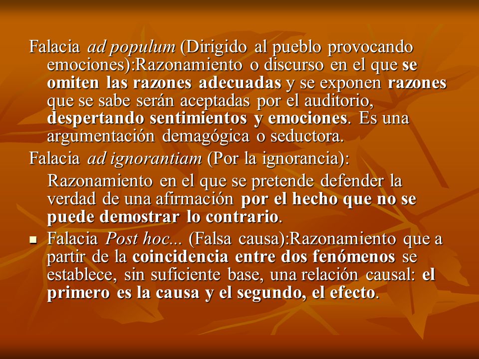 Falacia ad populum (Dirigido al pueblo provocando emociones):Razonamiento o discurso en el que se omiten las razones adecuadas y se exponen razones que se sabe serán aceptadas por el auditorio, despertando sentimientos y emociones. Es una argumentación demagógica o seductora.