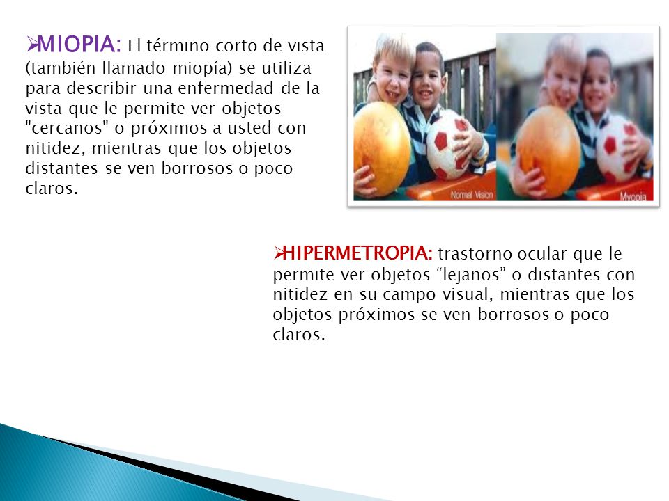 MIOPIA: El término corto de vista (también llamado miopía) se utiliza para describir una enfermedad de la vista que le permite ver objetos cercanos o próximos a usted con nitidez, mientras que los objetos distantes se ven borrosos o poco claros.