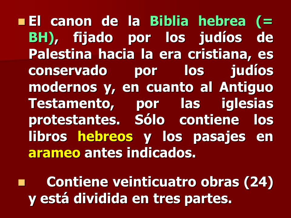 El canon de la Biblia hebrea (= BH), fijado por los judíos de Palestina hacia la era cristiana, es conservado por los judíos modernos y, en cuanto al Antiguo Testamento, por las iglesias protestantes. Sólo contiene los libros hebreos y los pasajes en arameo antes indicados.