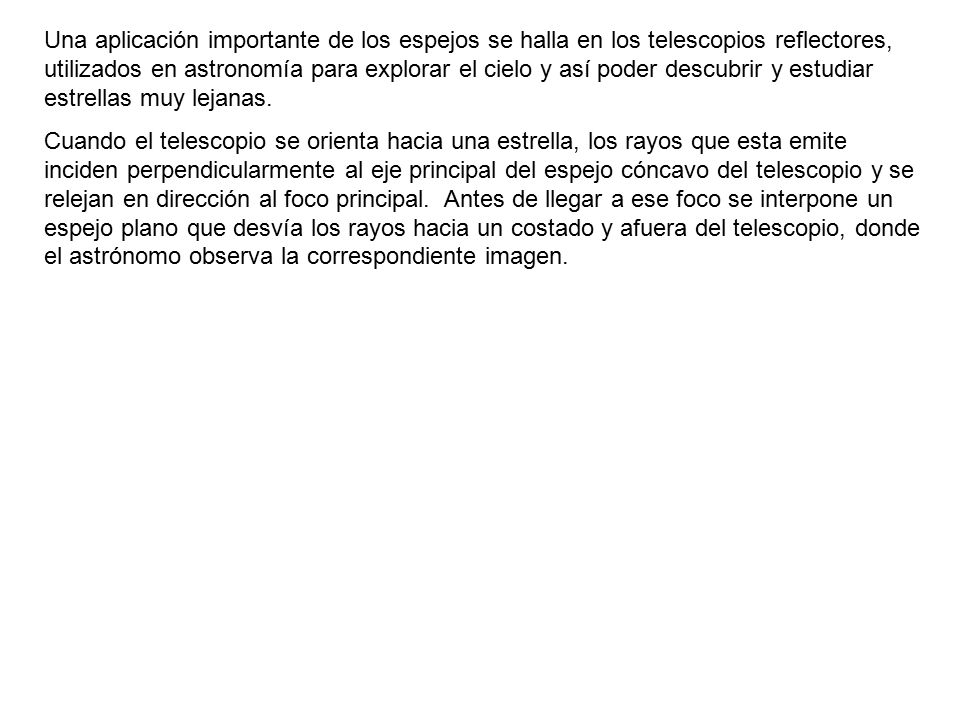 Una aplicación importante de los espejos se halla en los telescopios reflectores, utilizados en astronomía para explorar el cielo y así poder descubrir y estudiar estrellas muy lejanas.