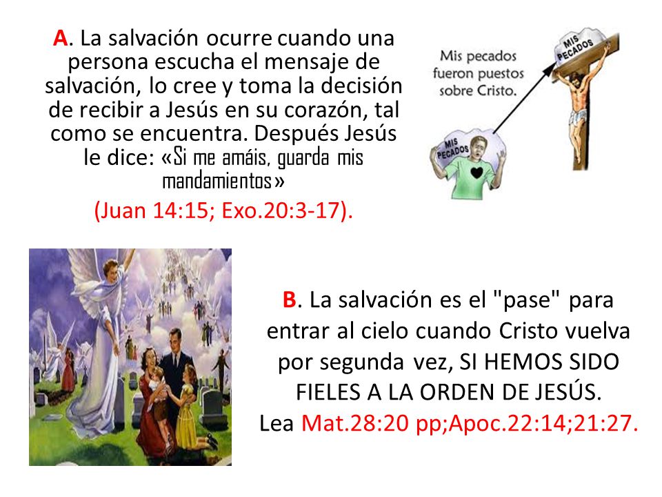 A. La salvación ocurre cuando una persona escucha el mensaje de salvación, lo cree y toma la decisión de recibir a Jesús en su corazón, tal como se encuentra. Después Jesús le dice: «Si me amáis, guarda mis mandamientos» (Juan 14:15; Exo.20:3-17).