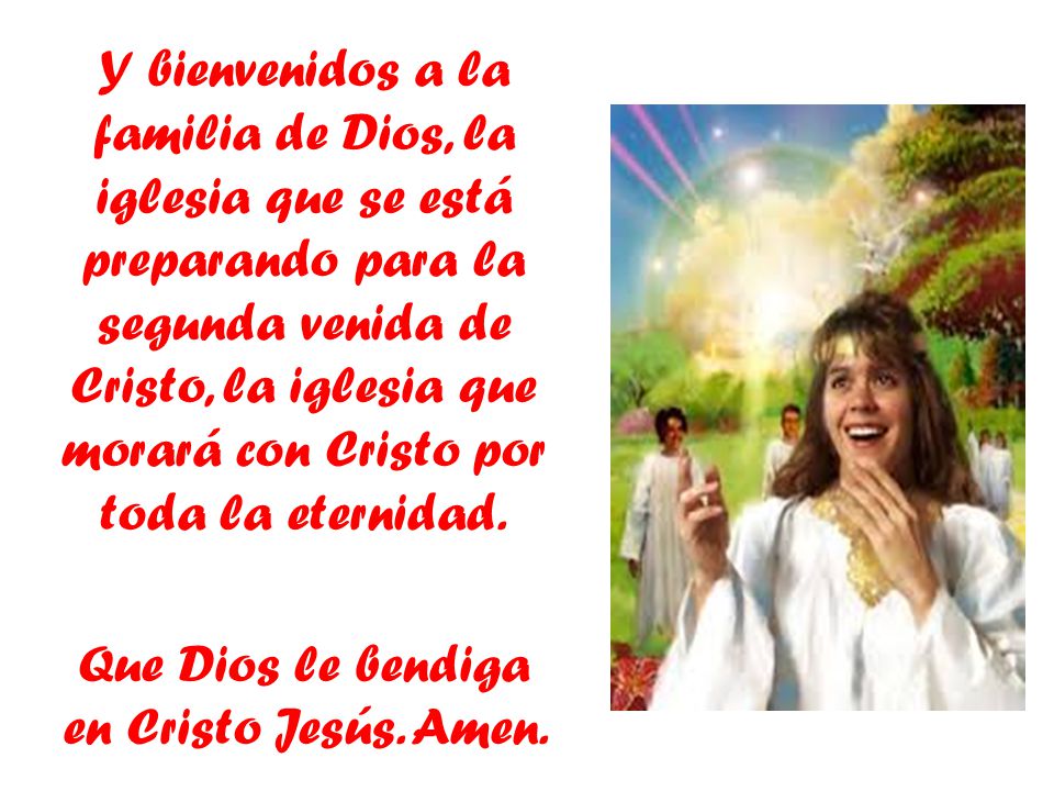 Y bienvenidos a la familia de Dios, la iglesia que se está preparando para la segunda venida de Cristo, la iglesia que morará con Cristo por toda la eternidad.