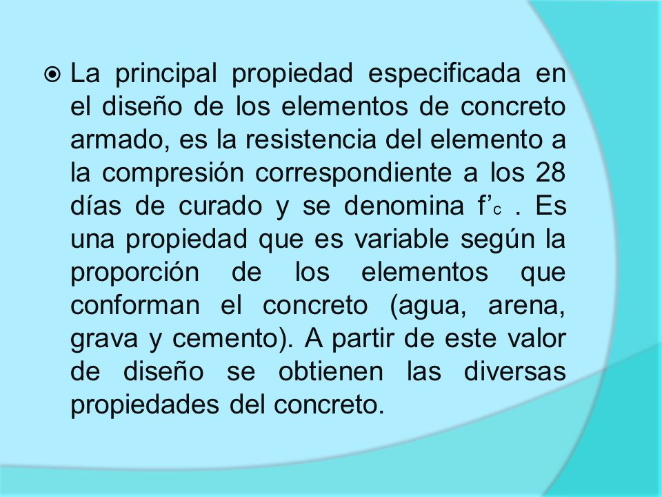 La principal propiedad especificada en el diseño de los elementos de concreto armado, es la resistencia del elemento a la compresión correspondiente a los 28 días de curado y se denomina f’c .