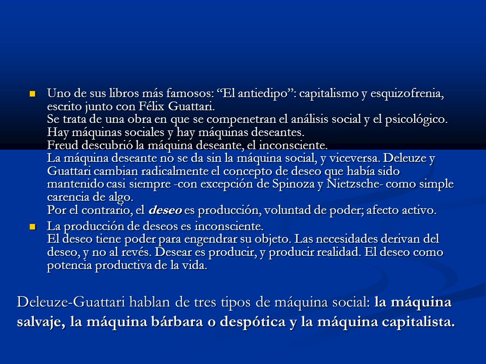 Uno de sus libros más famosos: El antiedipo : capitalismo y esquizofrenia, escrito junto con Félix Guattari. Se trata de una obra en que se compenetran el análisis social y el psicológico. Hay máquinas sociales y hay máquinas deseantes. Freud descubrió la máquina deseante, el inconsciente. La máquina deseante no se da sin la máquina social, y viceversa. Deleuze y Guattari cambian radicalmente el concepto de deseo que había sido mantenido casi siempre -con excepción de Spinoza y Nietzsche- como simple carencia de algo. Por el contrario, el deseo es producción, voluntad de poder; afecto activo.