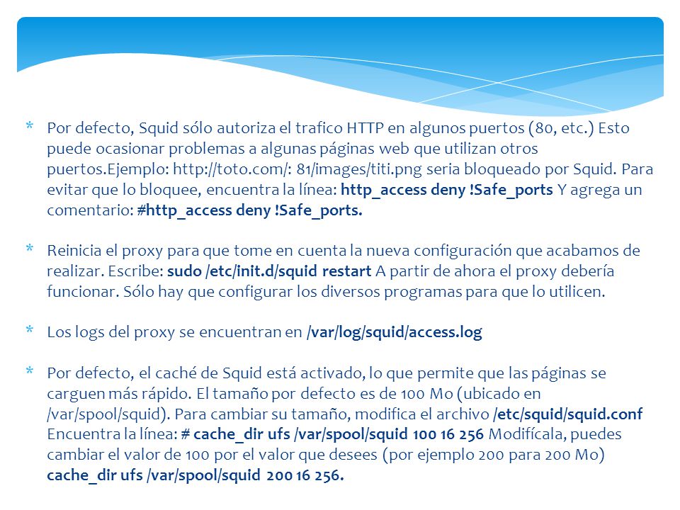 Por defecto, Squid sólo autoriza el trafico HTTP en algunos puertos (80, etc.) Esto puede ocasionar problemas a algunas páginas web que utilizan otros puertos.Ejemplo:   81/images/titi.png seria bloqueado por Squid. Para evitar que lo bloquee, encuentra la línea: http_access deny !Safe_ports Y agrega un comentario: #http_access deny !Safe_ports.