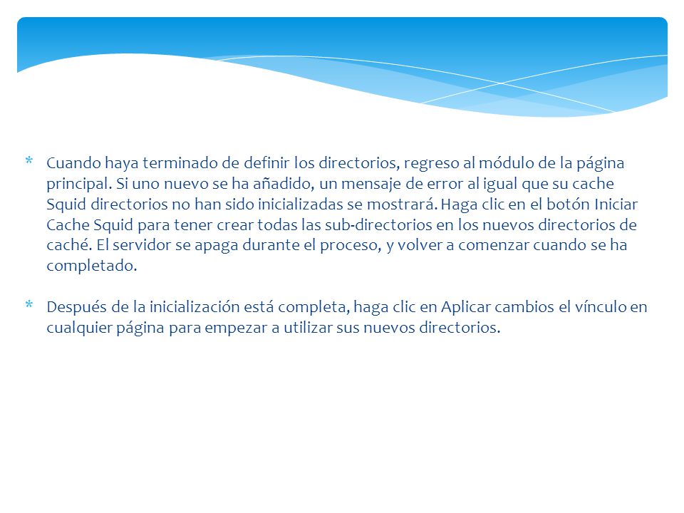Cuando haya terminado de definir los directorios, regreso al módulo de la página principal. Si uno nuevo se ha añadido, un mensaje de error al igual que su cache Squid directorios no han sido inicializadas se mostrará. Haga clic en el botón Iniciar Cache Squid para tener crear todas las sub-directorios en los nuevos directorios de caché. El servidor se apaga durante el proceso, y volver a comenzar cuando se ha completado.