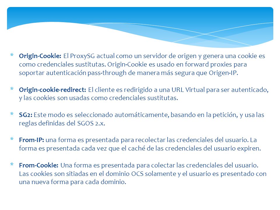 Origin-Cookie: El ProxySG actual como un servidor de origen y genera una cookie es como credenciales sustitutas. Origin-Cookie es usado en forward proxies para soportar autenticación pass-through de manera más segura que Origen-IP.
