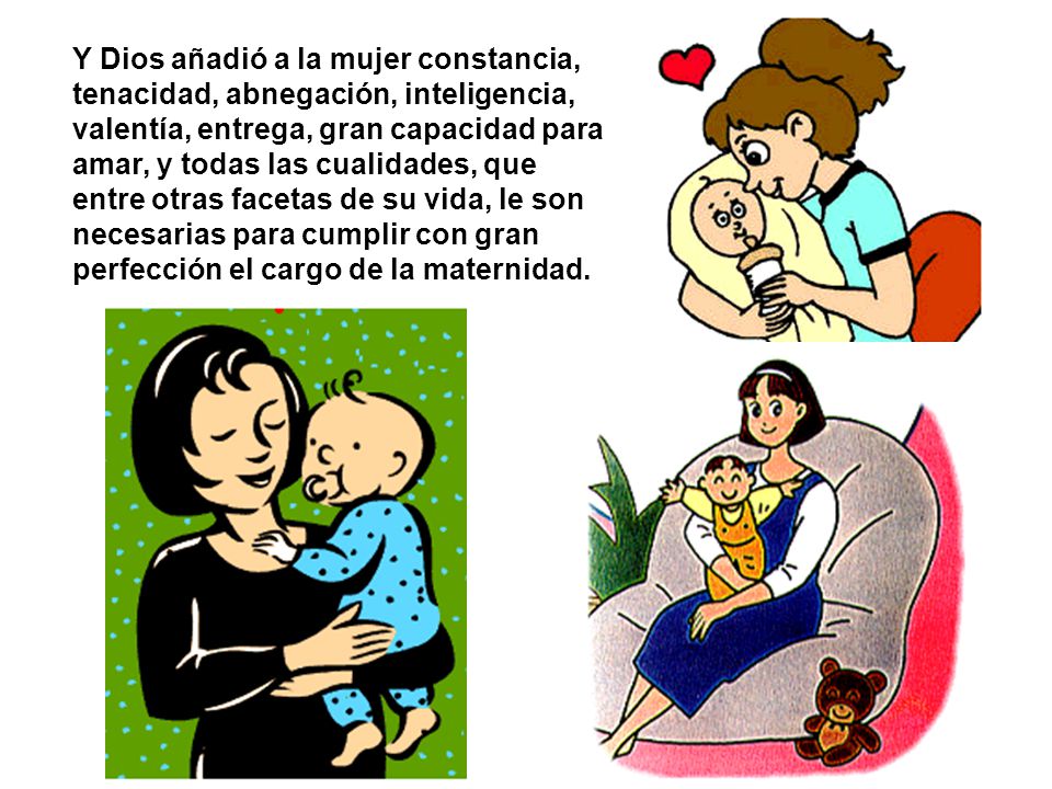Y Dios añadió a la mujer constancia, tenacidad, abnegación, inteligencia, valentía, entrega, gran capacidad para amar, y todas las cualidades, que entre otras facetas de su vida, le son necesarias para cumplir con gran perfección el cargo de la maternidad.
