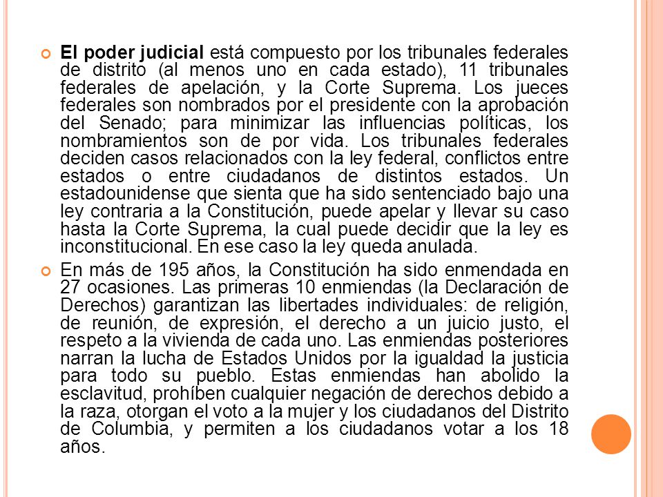 El poder judicial está compuesto por los tribunales federales de distrito (al menos uno en cada estado), 11 tribunales federales de apelación, y la Corte Suprema. Los jueces federales son nombrados por el presidente con la aprobación del Senado; para minimizar las influencias políticas, los nombramientos son de por vida. Los tribunales federales deciden casos relacionados con la ley federal, conflictos entre estados o entre ciudadanos de distintos estados. Un estadounidense que sienta que ha sido sentenciado bajo una ley contraria a la Constitución, puede apelar y llevar su caso hasta la Corte Suprema, la cual puede decidir que la ley es inconstitucional. En ese caso la ley queda anulada.