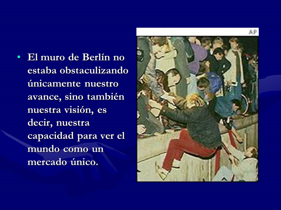 El muro de Berlín no estaba obstaculizando únicamente nuestro avance, sino también nuestra visión, es decir, nuestra capacidad para ver el mundo como un mercado único.
