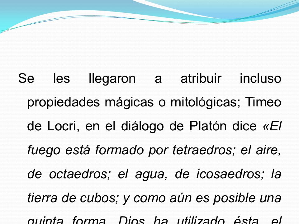 Se les llegaron a atribuir incluso propiedades mágicas o mitológicas; Timeo de Locri, en el diálogo de Platón dice «El fuego está formado por tetraedros; el aire, de octaedros; el agua, de icosaedros; la tierra de cubos; y como aún es posible una quinta forma, Dios ha utilizado ésta, el dodecaedro pentagonal, para que sirva de límite al mundo».
