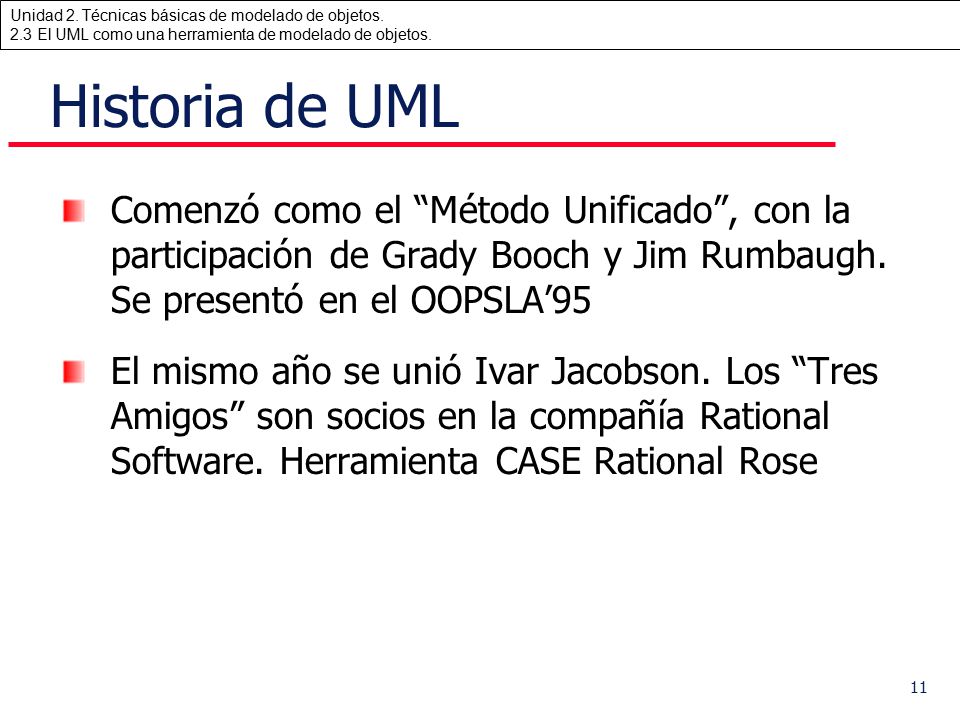 Historia de UML Comenzó como el Método Unificado , con la participación de Grady Booch y Jim Rumbaugh. Se presentó en el OOPSLA’95.