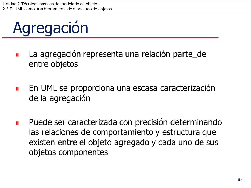 Agregación La agregación representa una relación parte_de entre objetos. En UML se proporciona una escasa caracterización de la agregación.