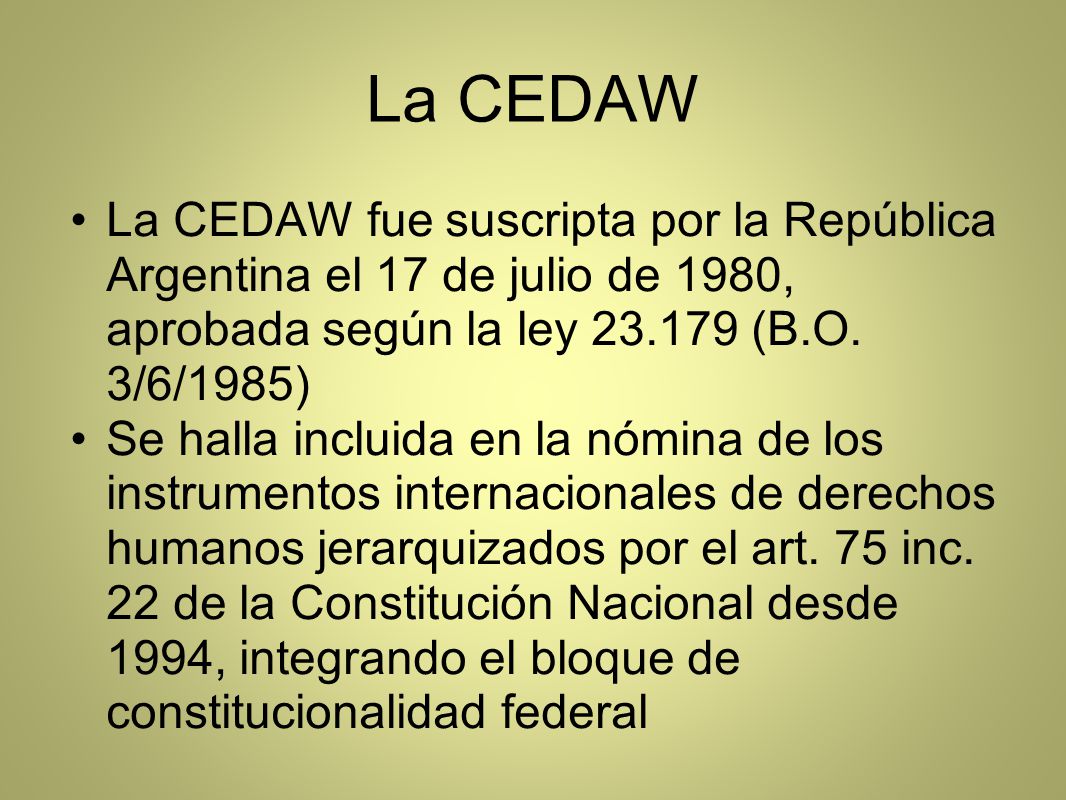 La CEDAW La CEDAW fue suscripta por la República Argentina el 17 de julio de 1980, aprobada según la ley (B.O. 3/6/1985)