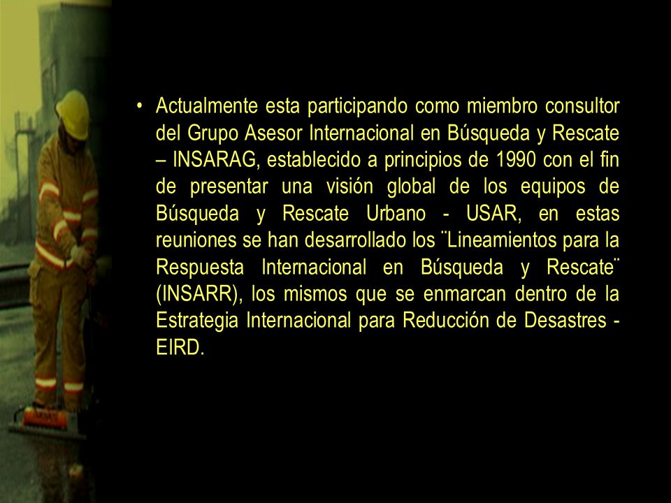 Actualmente esta participando como miembro consultor del Grupo Asesor Internacional en Búsqueda y Rescate – INSARAG, establecido a principios de 1990 con el fin de presentar una visión global de los equipos de Búsqueda y Rescate Urbano - USAR, en estas reuniones se han desarrollado los ¨Lineamientos para la Respuesta Internacional en Búsqueda y Rescate¨ (INSARR), los mismos que se enmarcan dentro de la Estrategia Internacional para Reducción de Desastres - EIRD.