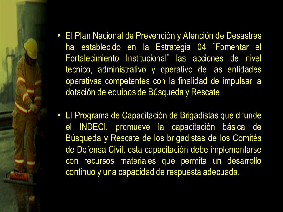 El Plan Nacional de Prevención y Atención de Desastres ha establecido en la Estrategia 04 ¨Fomentar el Fortalecimiento Institucional¨ las acciones de nivel técnico, administrativo y operativo de las entidades operativas competentes con la finalidad de impulsar la dotación de equipos de Búsqueda y Rescate.