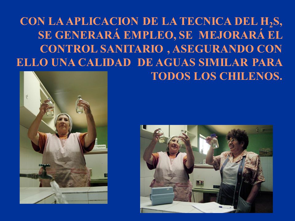 CON LA APLICACION DE LA TECNICA DEL H2S, SE GENERARÁ EMPLEO, SE MEJORARÁ EL CONTROL SANITARIO , ASEGURANDO CON ELLO UNA CALIDAD DE AGUAS SIMILAR PARA TODOS LOS CHILENOS.