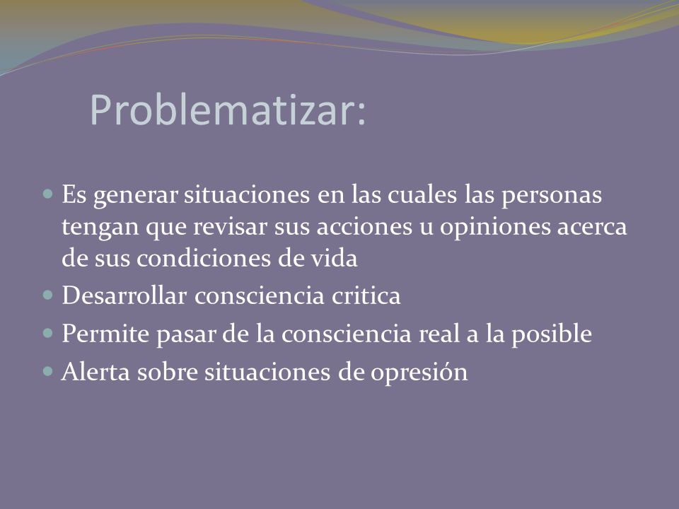 Problematizar: Es generar situaciones en las cuales las personas tengan que revisar sus acciones u opiniones acerca de sus condiciones de vida.