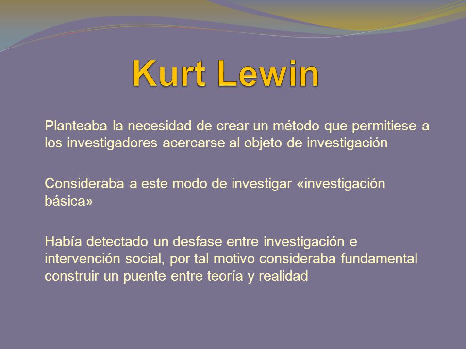 Kurt Lewin Planteaba la necesidad de crear un método que permitiese a los investigadores acercarse al objeto de investigación.