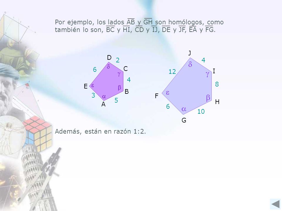 Por ejemplo, los lados AB y GH son homólogos, como también lo son, BC y HI, CD y IJ, DE y JF, EA y FG.