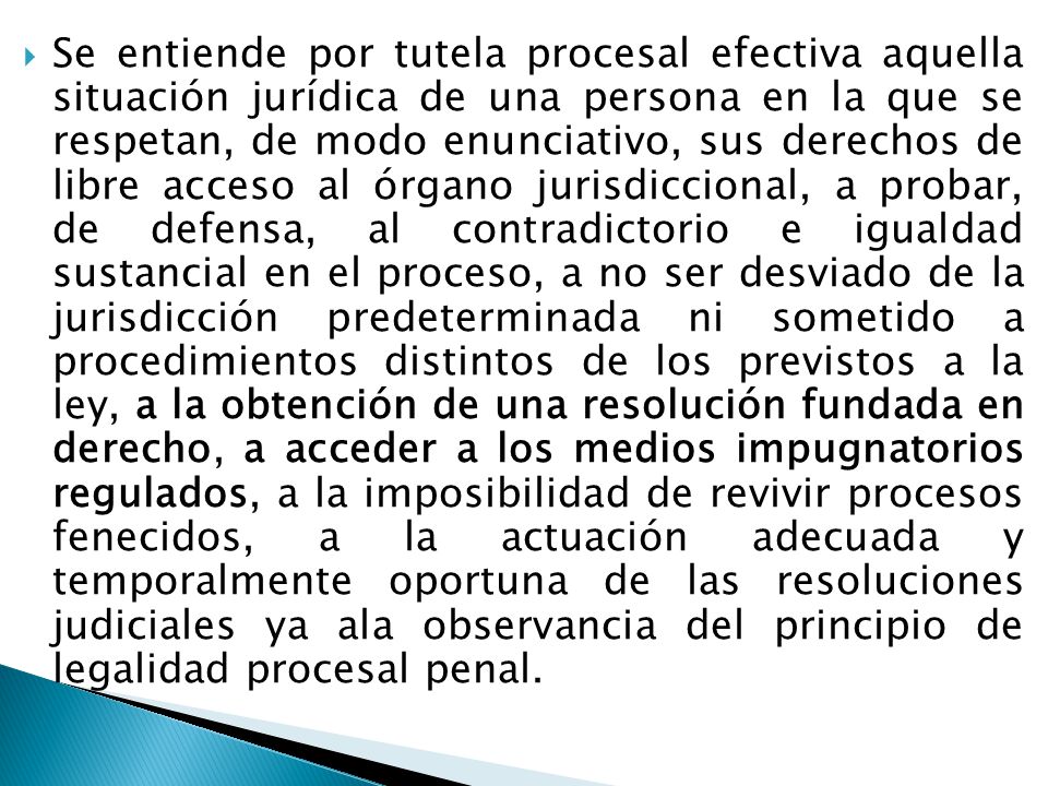 Se entiende por tutela procesal efectiva aquella situación jurídica de una persona en la que se respetan, de modo enunciativo, sus derechos de libre acceso al órgano jurisdiccional, a probar, de defensa, al contradictorio e igualdad sustancial en el proceso, a no ser desviado de la jurisdicción predeterminada ni sometido a procedimientos distintos de los previstos a la ley, a la obtención de una resolución fundada en derecho, a acceder a los medios impugnatorios regulados, a la imposibilidad de revivir procesos fenecidos, a la actuación adecuada y temporalmente oportuna de las resoluciones judiciales ya ala observancia del principio de legalidad procesal penal.