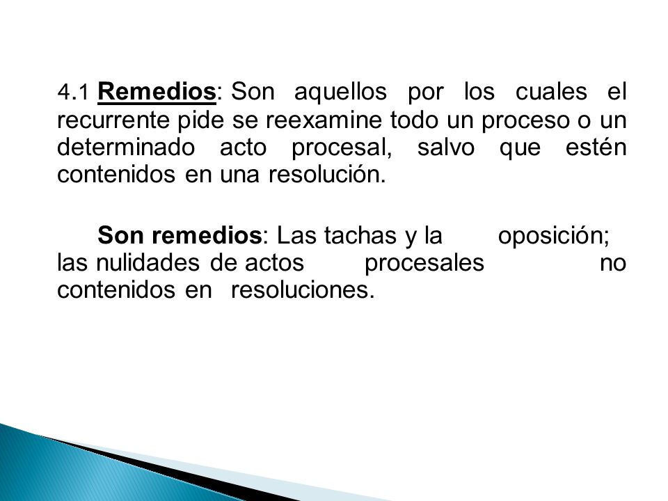4.1 Remedios: Son aquellos por los cuales el recurrente pide se reexamine todo un proceso o un determinado acto procesal, salvo que estén contenidos en una resolución.