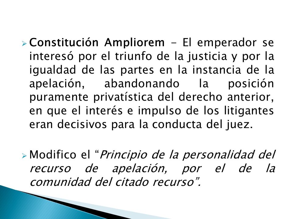 Constitución Ampliorem - El emperador se interesó por el triunfo de la justicia y por la igualdad de las partes en la instancia de la apelación, abandonando la posición puramente privatística del derecho anterior, en que el interés e impulso de los litigantes eran decisivos para la conducta del juez.