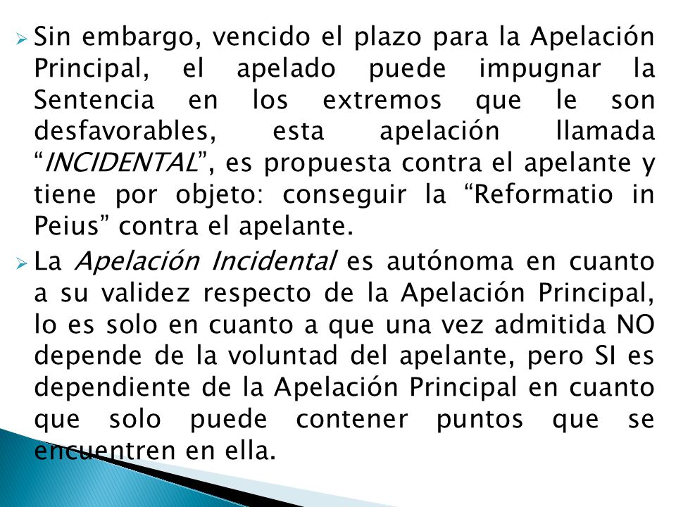 Sin embargo, vencido el plazo para la Apelación Principal, el apelado puede impugnar la Sentencia en los extremos que le son desfavorables, esta apelación llamada INCIDENTAL , es propuesta contra el apelante y tiene por objeto: conseguir la Reformatio in Peius contra el apelante.