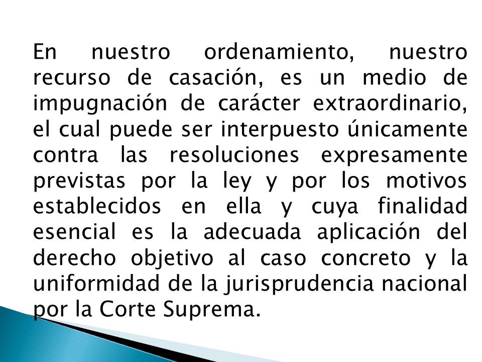 En nuestro ordenamiento, nuestro recurso de casación, es un medio de impugnación de carácter extraordinario, el cual puede ser interpuesto únicamente contra las resoluciones expresamente previstas por la ley y por los motivos establecidos en ella y cuya finalidad esencial es la adecuada aplicación del derecho objetivo al caso concreto y la uniformidad de la jurisprudencia nacional por la Corte Suprema.