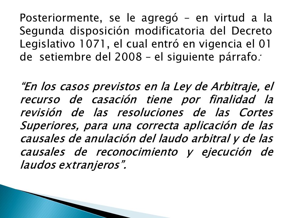 Posteriormente, se le agregó – en virtud a la Segunda disposición modificatoria del Decreto Legislativo 1071, el cual entró en vigencia el 01 de setiembre del 2008 – el siguiente párrafo: En los casos previstos en la Ley de Arbitraje, el recurso de casación tiene por finalidad la revisión de las resoluciones de las Cortes Superiores, para una correcta aplicación de las causales de anulación del laudo arbitral y de las causales de reconocimiento y ejecución de laudos extranjeros .
