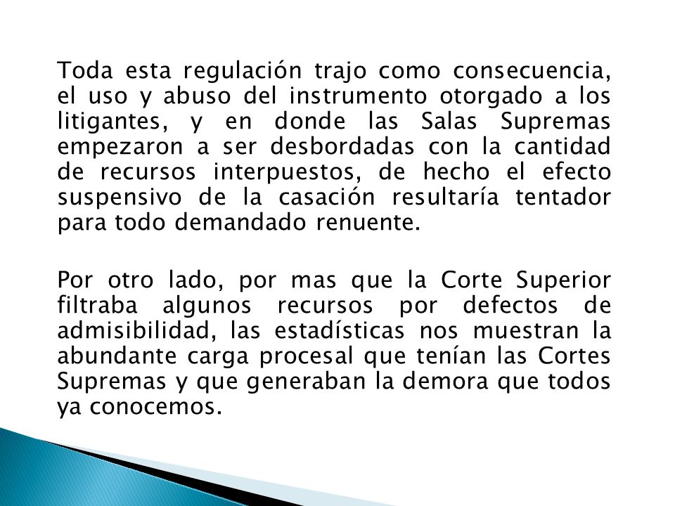 Toda esta regulación trajo como consecuencia, el uso y abuso del instrumento otorgado a los litigantes, y en donde las Salas Supremas empezaron a ser desbordadas con la cantidad de recursos interpuestos, de hecho el efecto suspensivo de la casación resultaría tentador para todo demandado renuente.