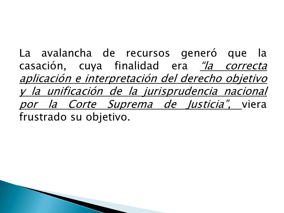 La avalancha de recursos generó que la casación, cuya finalidad era la correcta aplicación e interpretación del derecho objetivo y la unificación de la jurisprudencia nacional por la Corte Suprema de Justicia , viera frustrado su objetivo.