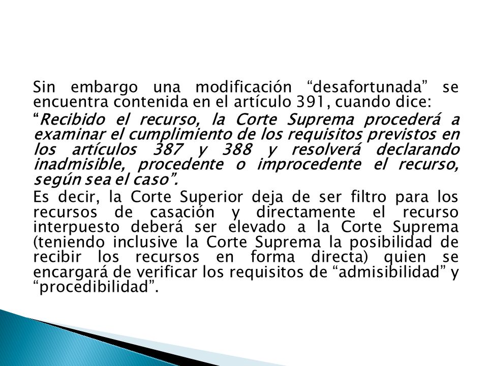 Sin embargo una modificación desafortunada se encuentra contenida en el artículo 391, cuando dice: Recibido el recurso, la Corte Suprema procederá a examinar el cumplimiento de los requisitos previstos en los artículos 387 y 388 y resolverá declarando inadmisible, procedente o improcedente el recurso, según sea el caso .