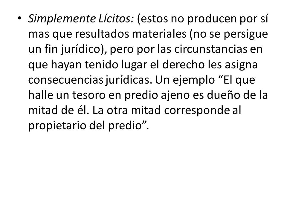 Simplemente Lícitos: (estos no producen por sí mas que resultados materiales (no se persigue un fin jurídico), pero por las circunstancias en que hayan tenido lugar el derecho les asigna consecuencias jurídicas.