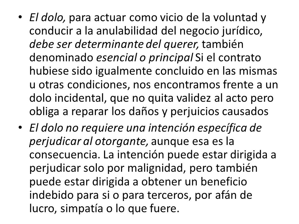 El dolo, para actuar como vicio de la voluntad y conducir a la anulabilidad del negocio jurídico, debe ser determinante del querer, también denominado esencial o principal Si el contrato hubiese sido igualmente concluido en las mismas u otras condiciones, nos encontramos frente a un dolo incidental, que no quita validez al acto pero obliga a reparar los daños y perjuicios causados