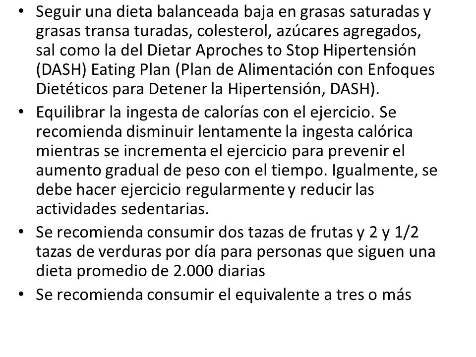 Seguir una dieta balanceada baja en grasas saturadas y grasas transa turadas, colesterol, azúcares agregados, sal como la del Dietar Aproches to Stop Hipertensión (DASH) Eating Plan (Plan de Alimentación con Enfoques Dietéticos para Detener la Hipertensión, DASH).