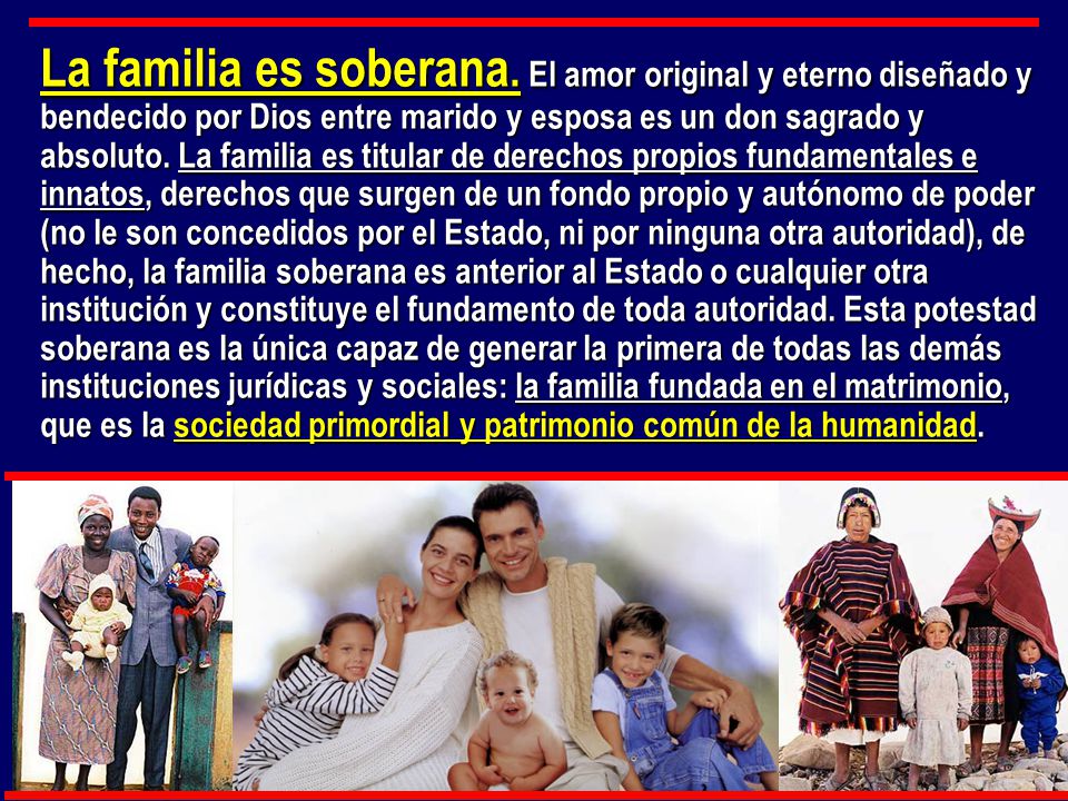 La familia es soberana. El amor original y eterno diseñado y bendecido por Dios entre marido y esposa es un don sagrado y absoluto. La familia es titular de derechos propios fundamentales e innatos, derechos que surgen de un fondo propio y autónomo de poder (no le son concedidos por el Estado, ni por ninguna otra autoridad), de hecho, la familia soberana es anterior al Estado o cualquier otra institución y constituye el fundamento de toda autoridad. Esta potestad soberana es la única capaz de generar la primera de todas las demás instituciones jurídicas y sociales: la familia fundada en el matrimonio, que es la sociedad primordial y patrimonio común de la humanidad.