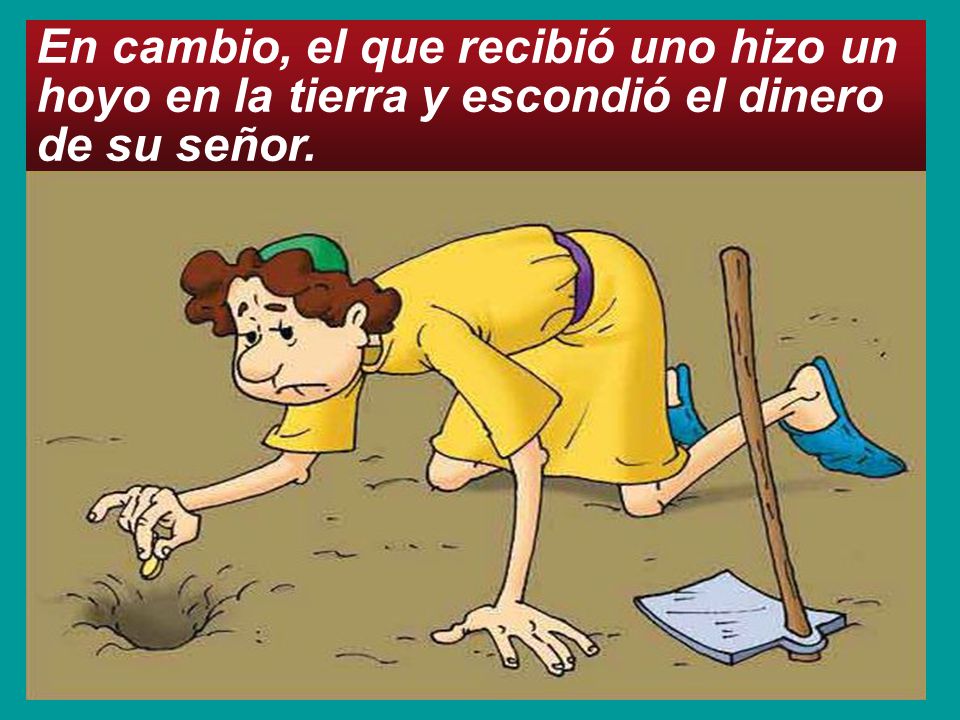 En cambio, el que recibió uno hizo un hoyo en la tierra y escondió el dinero de su señor.