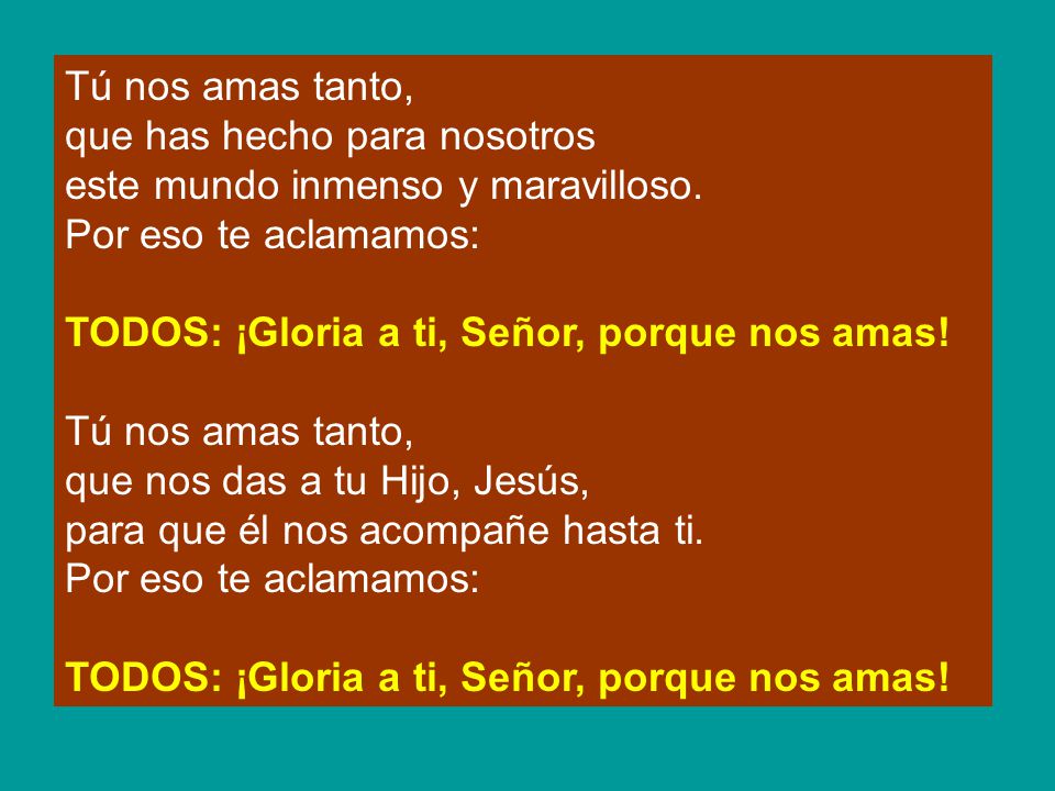 Tú nos amas tanto, que has hecho para nosotros. este mundo inmenso y maravilloso. Por eso te aclamamos: