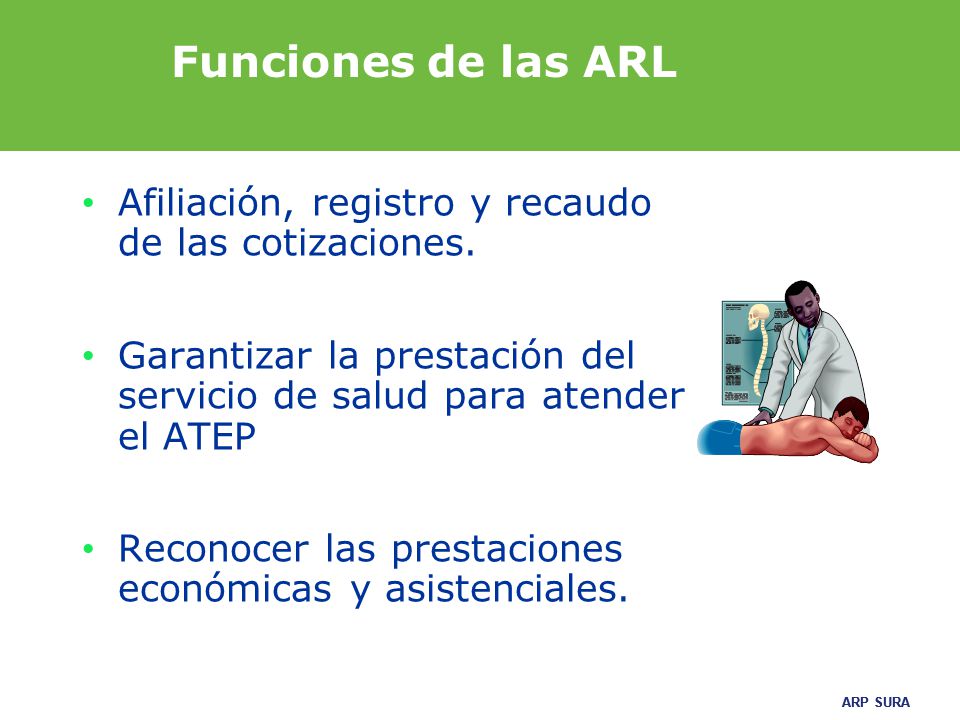 Funciones de las ARL Afiliación, registro y recaudo de las cotizaciones. Garantizar la prestación del servicio de salud para atender el ATEP.