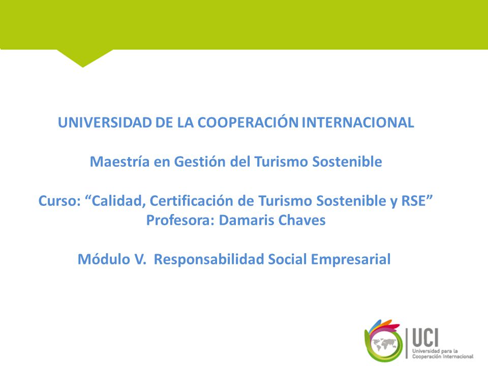 UNIVERSIDAD DE LA COOPERACIÓN INTERNACIONAL Maestría en Gestión del Turismo Sostenible Curso: Calidad, Certificación de Turismo Sostenible y RSE Profesora: Damaris Chaves Módulo V.