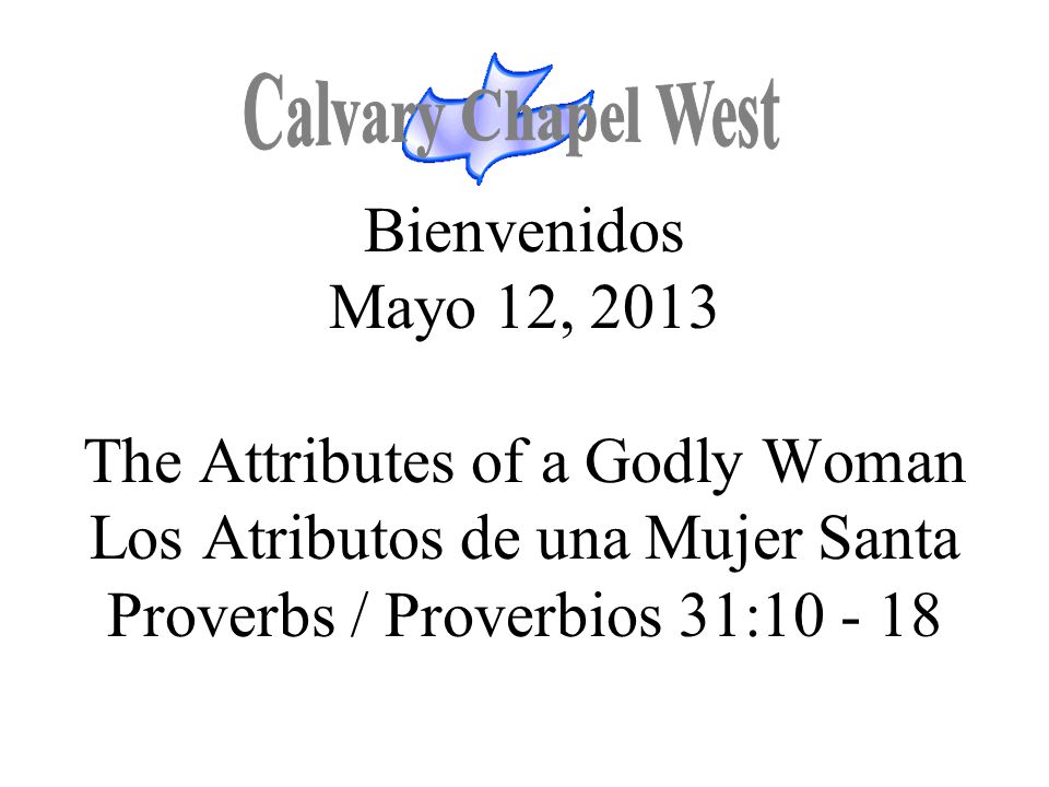 Calvary Chapel West Bienvenidos Mayo 12, 2013 The Attributes of a Godly Woman Los Atributos de una Mujer Santa Proverbs / Proverbios 31:
