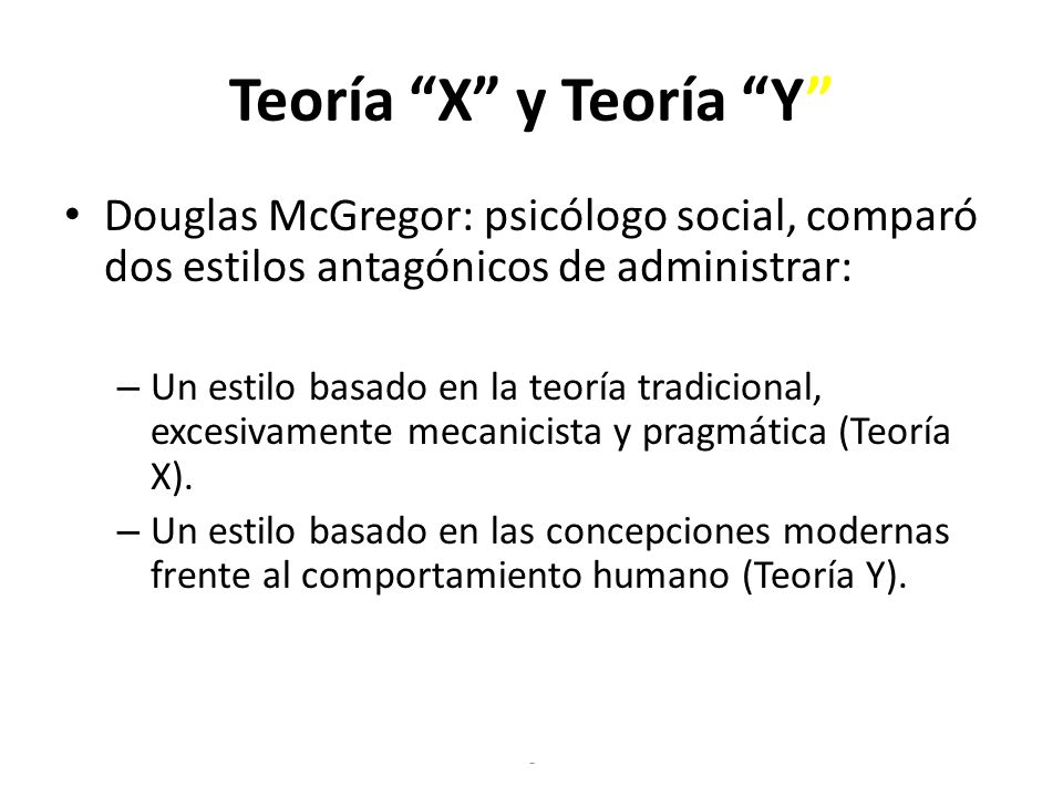 Teoría X y Teoría Y Douglas McGregor: psicólogo social, comparó dos estilos antagónicos de administrar: