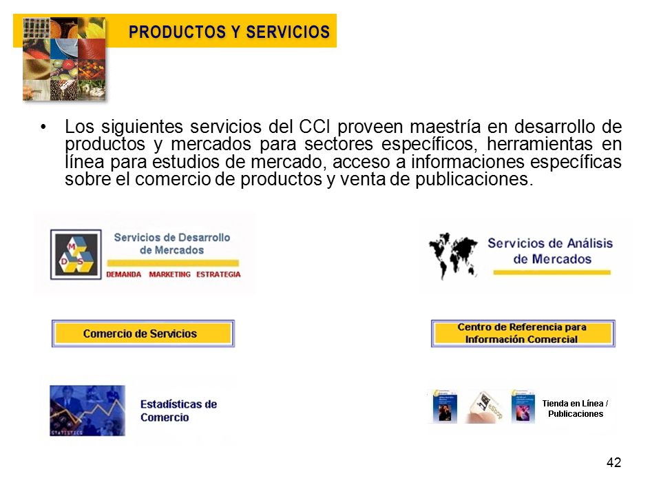 Los siguientes servicios del CCI proveen maestría en desarrollo de productos y mercados para sectores específicos, herramientas en línea para estudios de mercado, acceso a informaciones específicas sobre el comercio de productos y venta de publicaciones.