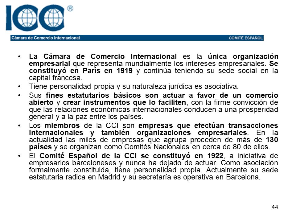 La Cámara de Comercio Internacional es la única organización empresarial que representa mundialmente los intereses empresariales. Se constituyó en París en 1919 y continúa teniendo su sede social en la capital francesa.