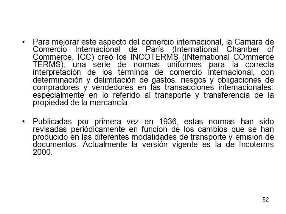 Para mejorar este aspecto del comercio internacional, la Camara de Comercio Internacional de París (International Chamber of Commerce, ICC) creó los INCOTERMS (INternational COmmerce TERMS), una serie de normas uniformes para la correcta interpretación de los términos de comercio internacional, con determinación y delimitación de gastos, riesgos y obligaciones de compradores y vendedores en las transacciones internacionales, especialmente en lo referido al transporte y transferencia de la propiedad de la mercancía.